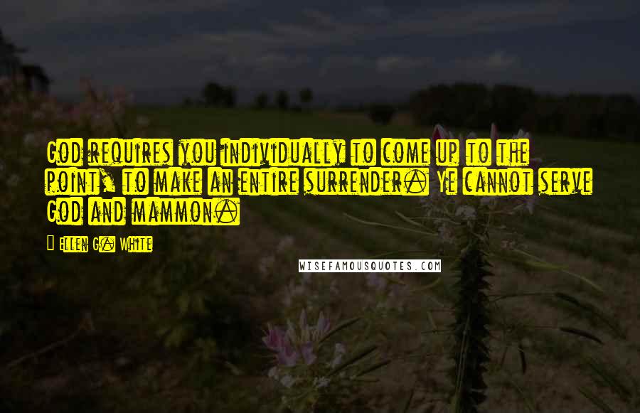 Ellen G. White Quotes: God requires you individually to come up to the point, to make an entire surrender. Ye cannot serve God and mammon.