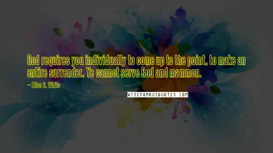 Ellen G. White Quotes: God requires you individually to come up to the point, to make an entire surrender. Ye cannot serve God and mammon.