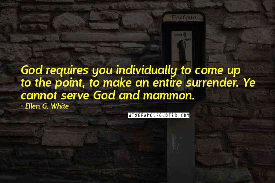 Ellen G. White Quotes: God requires you individually to come up to the point, to make an entire surrender. Ye cannot serve God and mammon.