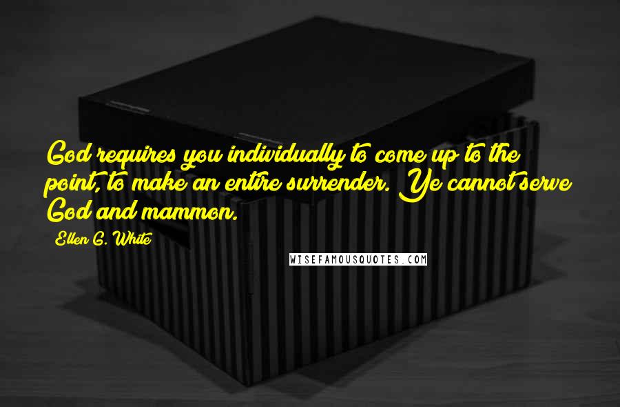 Ellen G. White Quotes: God requires you individually to come up to the point, to make an entire surrender. Ye cannot serve God and mammon.