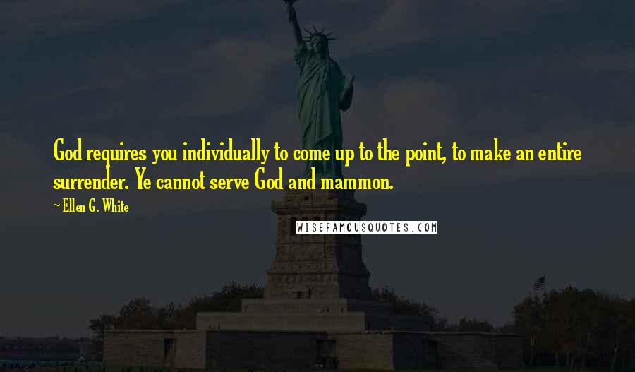 Ellen G. White Quotes: God requires you individually to come up to the point, to make an entire surrender. Ye cannot serve God and mammon.