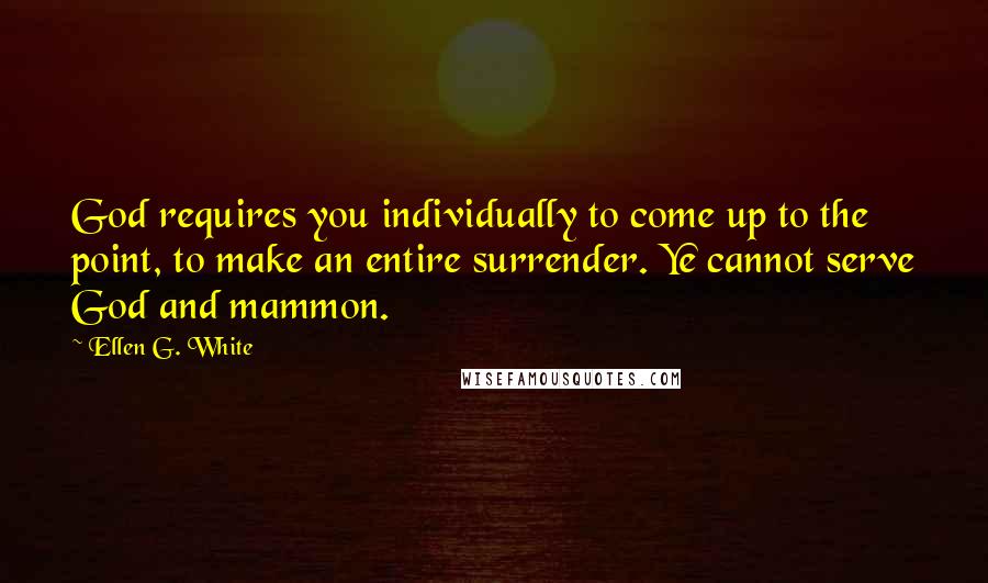 Ellen G. White Quotes: God requires you individually to come up to the point, to make an entire surrender. Ye cannot serve God and mammon.