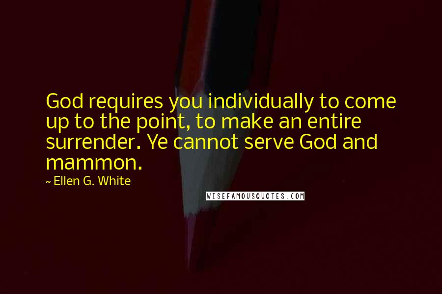 Ellen G. White Quotes: God requires you individually to come up to the point, to make an entire surrender. Ye cannot serve God and mammon.