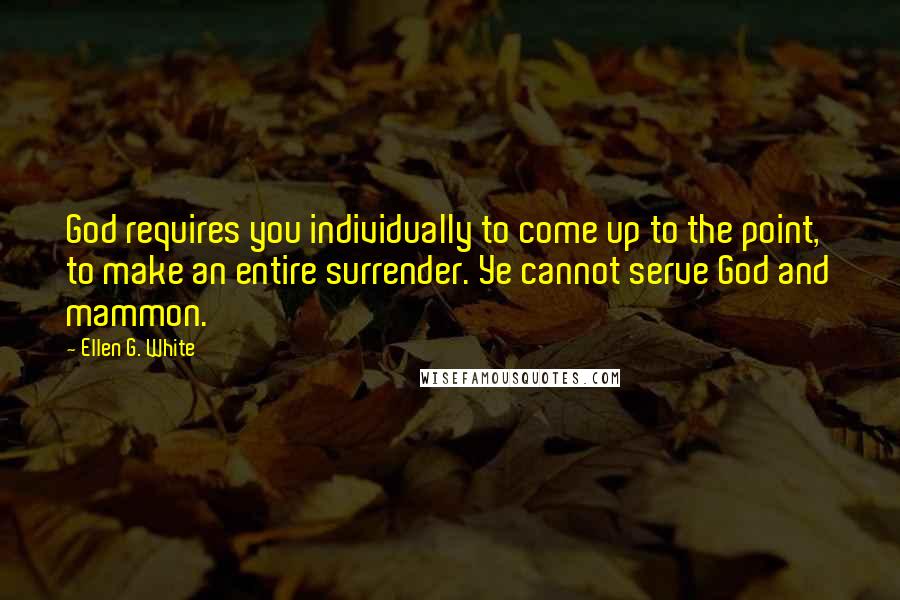 Ellen G. White Quotes: God requires you individually to come up to the point, to make an entire surrender. Ye cannot serve God and mammon.