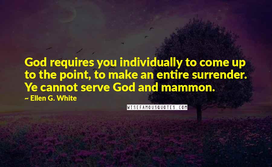 Ellen G. White Quotes: God requires you individually to come up to the point, to make an entire surrender. Ye cannot serve God and mammon.