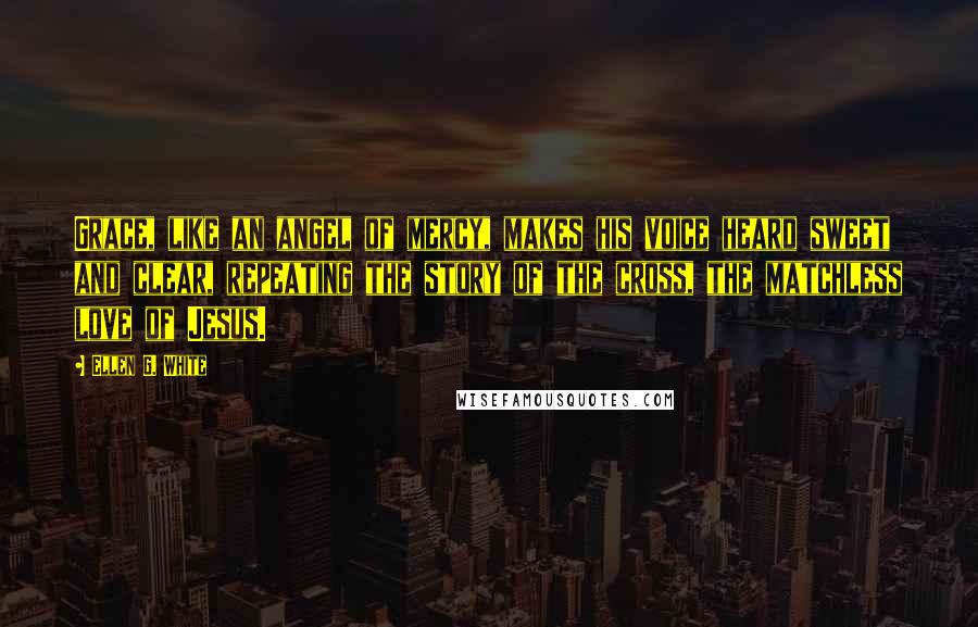 Ellen G. White Quotes: Grace, like an angel of mercy, makes his voice heard sweet and clear, repeating the story of the cross, the matchless love of Jesus.