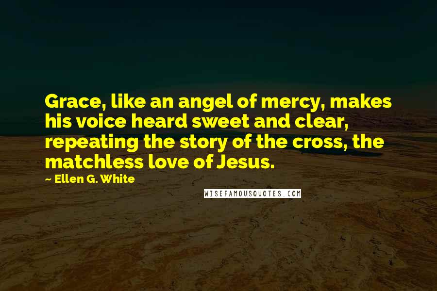 Ellen G. White Quotes: Grace, like an angel of mercy, makes his voice heard sweet and clear, repeating the story of the cross, the matchless love of Jesus.