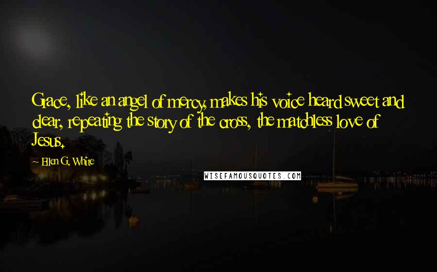 Ellen G. White Quotes: Grace, like an angel of mercy, makes his voice heard sweet and clear, repeating the story of the cross, the matchless love of Jesus.