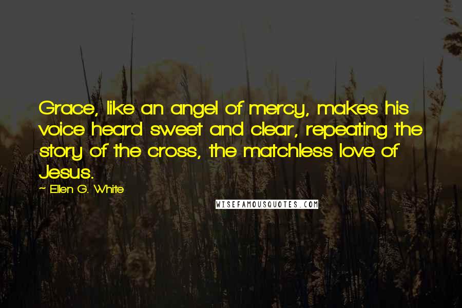 Ellen G. White Quotes: Grace, like an angel of mercy, makes his voice heard sweet and clear, repeating the story of the cross, the matchless love of Jesus.