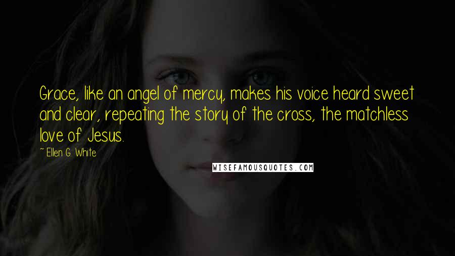 Ellen G. White Quotes: Grace, like an angel of mercy, makes his voice heard sweet and clear, repeating the story of the cross, the matchless love of Jesus.