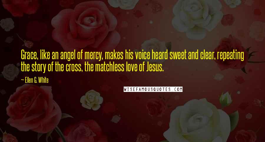 Ellen G. White Quotes: Grace, like an angel of mercy, makes his voice heard sweet and clear, repeating the story of the cross, the matchless love of Jesus.