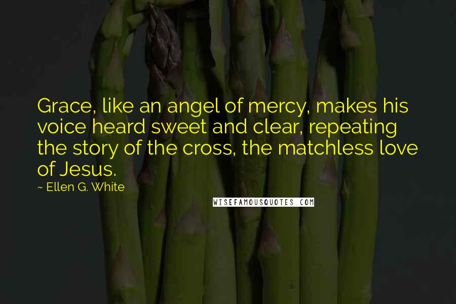 Ellen G. White Quotes: Grace, like an angel of mercy, makes his voice heard sweet and clear, repeating the story of the cross, the matchless love of Jesus.