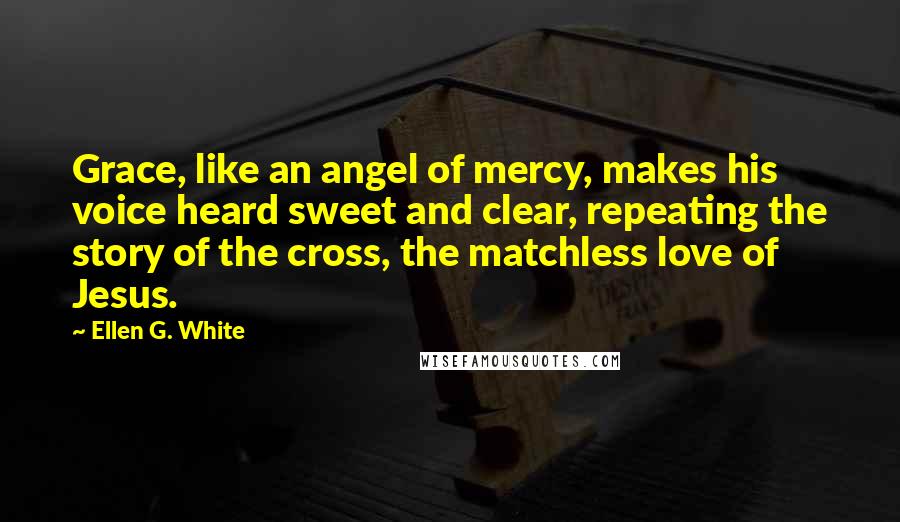 Ellen G. White Quotes: Grace, like an angel of mercy, makes his voice heard sweet and clear, repeating the story of the cross, the matchless love of Jesus.