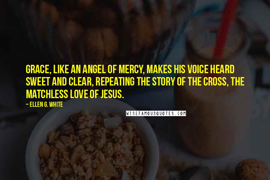 Ellen G. White Quotes: Grace, like an angel of mercy, makes his voice heard sweet and clear, repeating the story of the cross, the matchless love of Jesus.