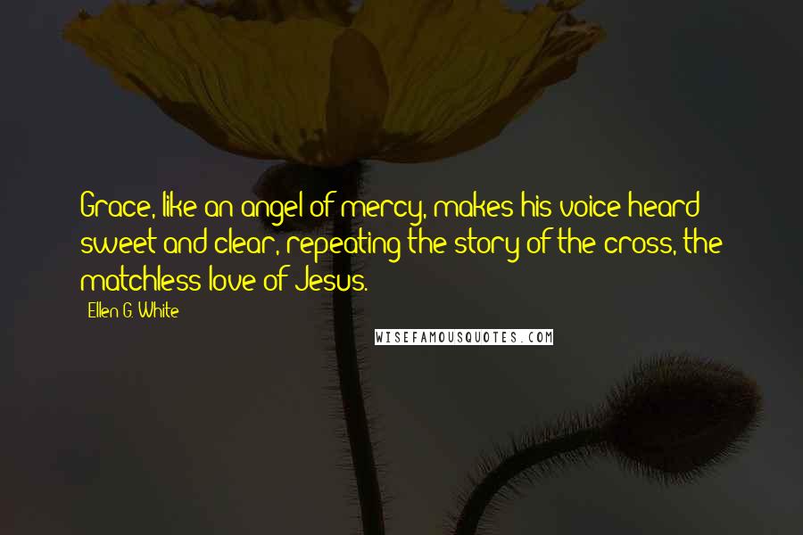 Ellen G. White Quotes: Grace, like an angel of mercy, makes his voice heard sweet and clear, repeating the story of the cross, the matchless love of Jesus.