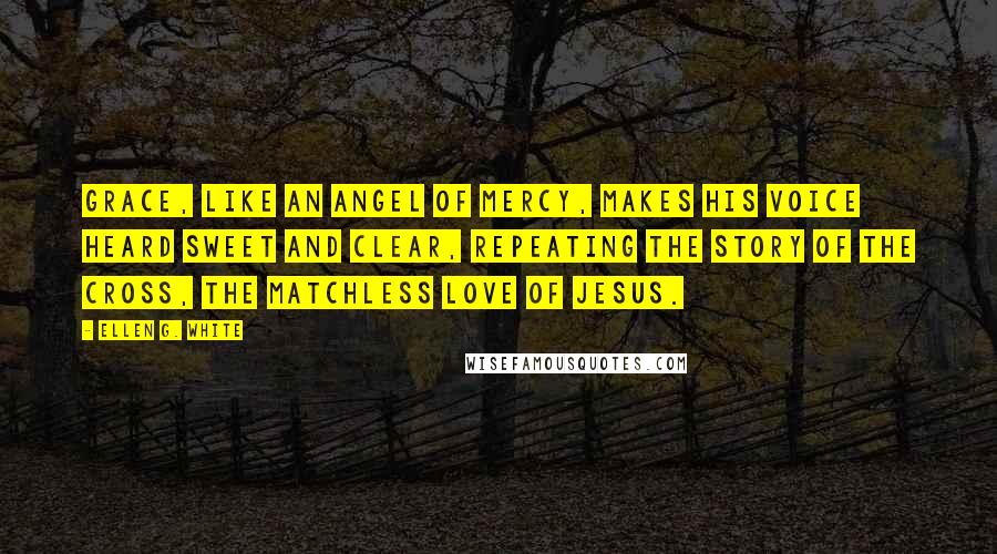 Ellen G. White Quotes: Grace, like an angel of mercy, makes his voice heard sweet and clear, repeating the story of the cross, the matchless love of Jesus.