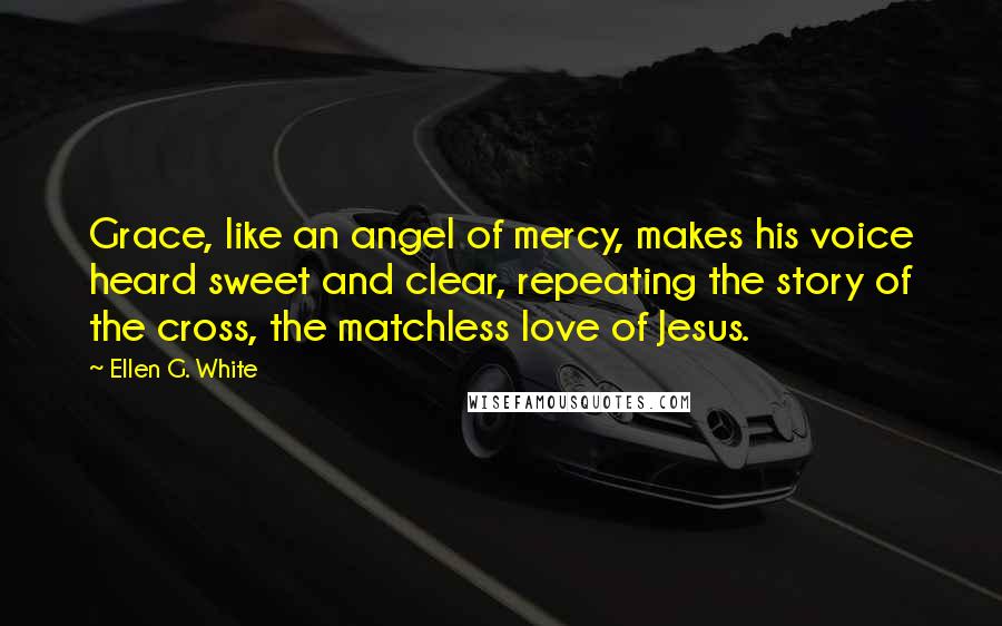 Ellen G. White Quotes: Grace, like an angel of mercy, makes his voice heard sweet and clear, repeating the story of the cross, the matchless love of Jesus.