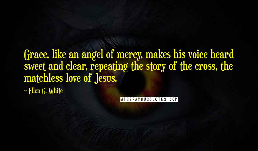 Ellen G. White Quotes: Grace, like an angel of mercy, makes his voice heard sweet and clear, repeating the story of the cross, the matchless love of Jesus.