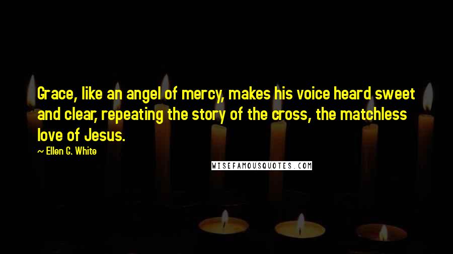 Ellen G. White Quotes: Grace, like an angel of mercy, makes his voice heard sweet and clear, repeating the story of the cross, the matchless love of Jesus.