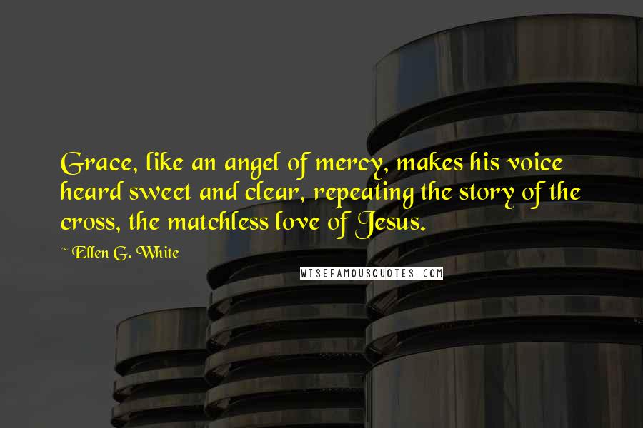 Ellen G. White Quotes: Grace, like an angel of mercy, makes his voice heard sweet and clear, repeating the story of the cross, the matchless love of Jesus.