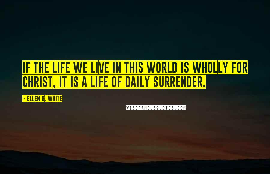 Ellen G. White Quotes: If the life we live in this world is wholly for Christ, it is a life of daily surrender.