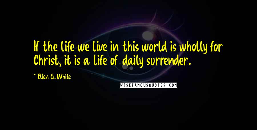 Ellen G. White Quotes: If the life we live in this world is wholly for Christ, it is a life of daily surrender.