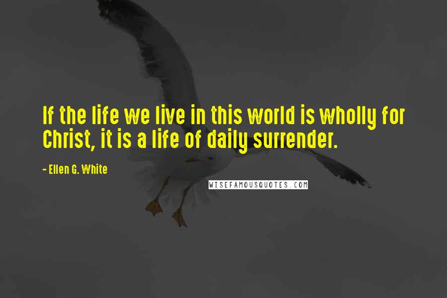 Ellen G. White Quotes: If the life we live in this world is wholly for Christ, it is a life of daily surrender.