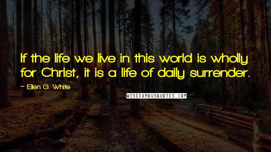 Ellen G. White Quotes: If the life we live in this world is wholly for Christ, it is a life of daily surrender.