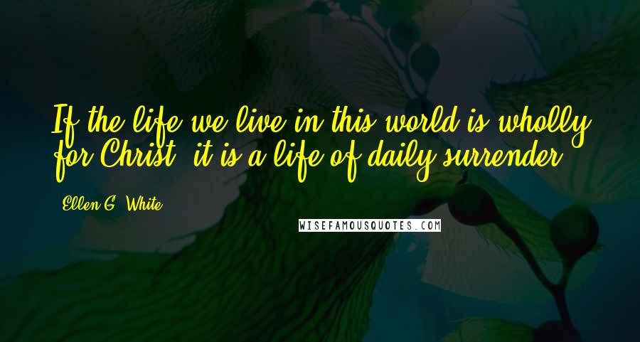 Ellen G. White Quotes: If the life we live in this world is wholly for Christ, it is a life of daily surrender.