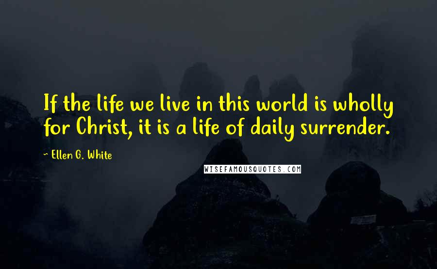 Ellen G. White Quotes: If the life we live in this world is wholly for Christ, it is a life of daily surrender.