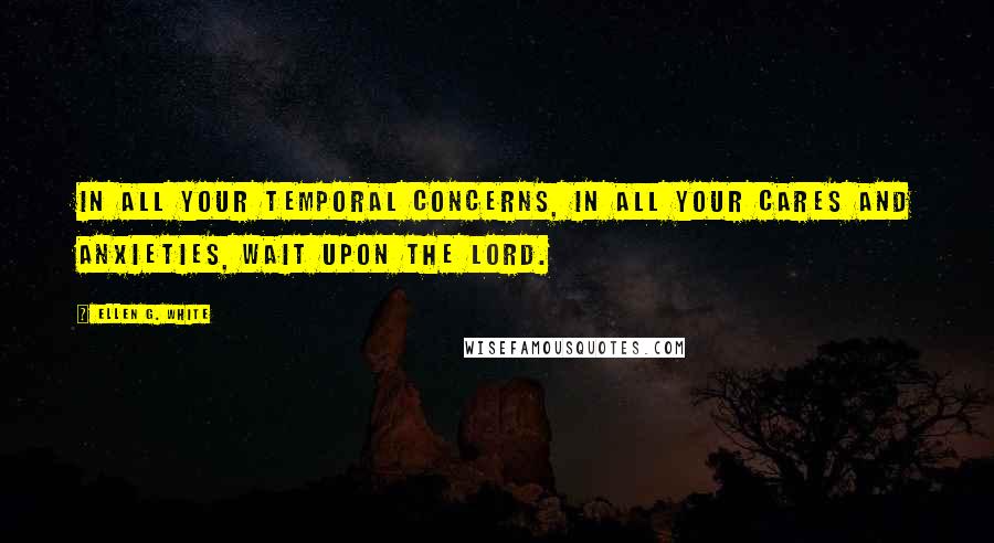 Ellen G. White Quotes: In all your temporal concerns, in all your cares and anxieties, wait upon the Lord.