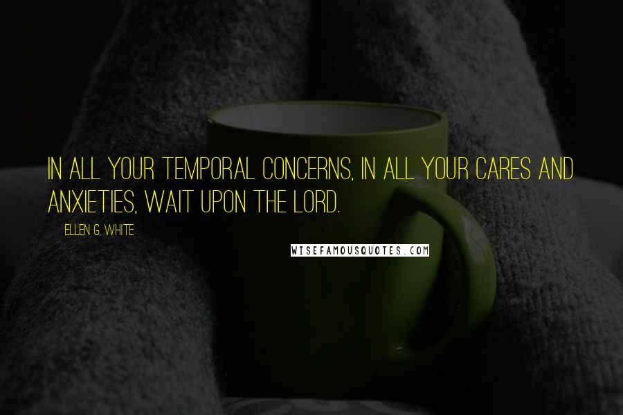 Ellen G. White Quotes: In all your temporal concerns, in all your cares and anxieties, wait upon the Lord.