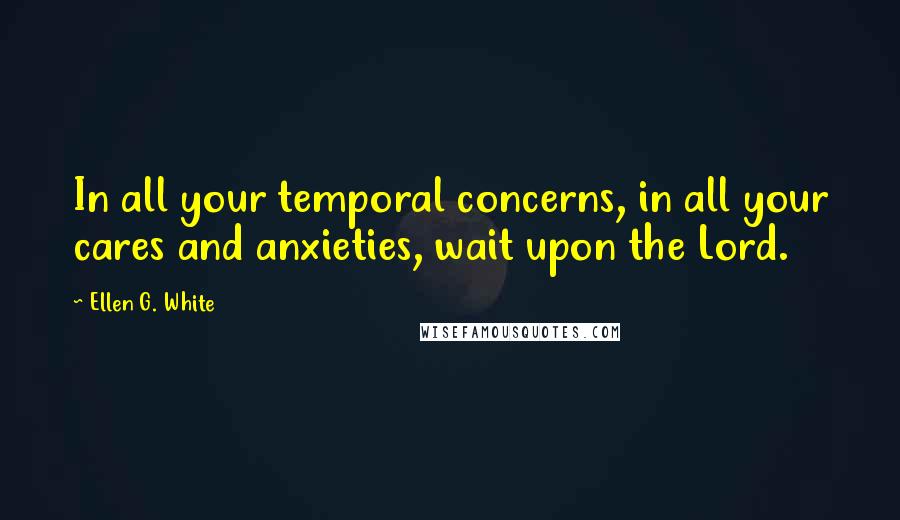 Ellen G. White Quotes: In all your temporal concerns, in all your cares and anxieties, wait upon the Lord.