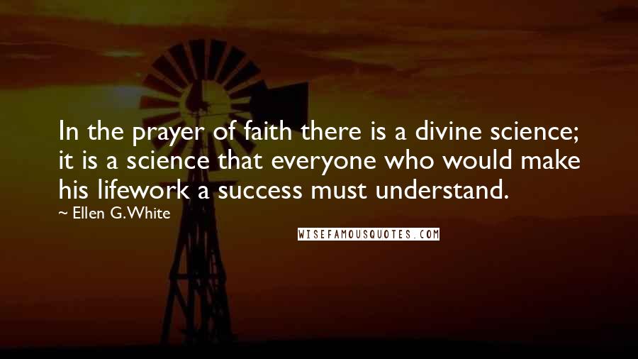 Ellen G. White Quotes: In the prayer of faith there is a divine science; it is a science that everyone who would make his lifework a success must understand.