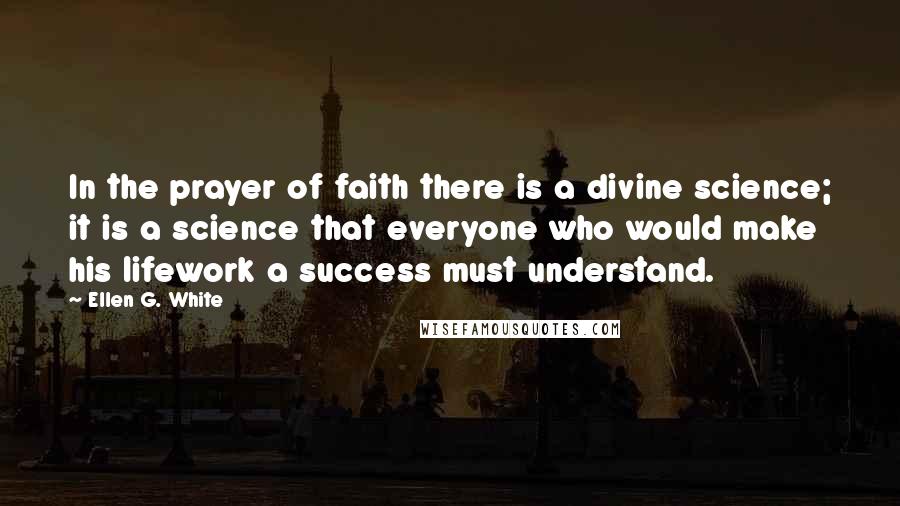 Ellen G. White Quotes: In the prayer of faith there is a divine science; it is a science that everyone who would make his lifework a success must understand.