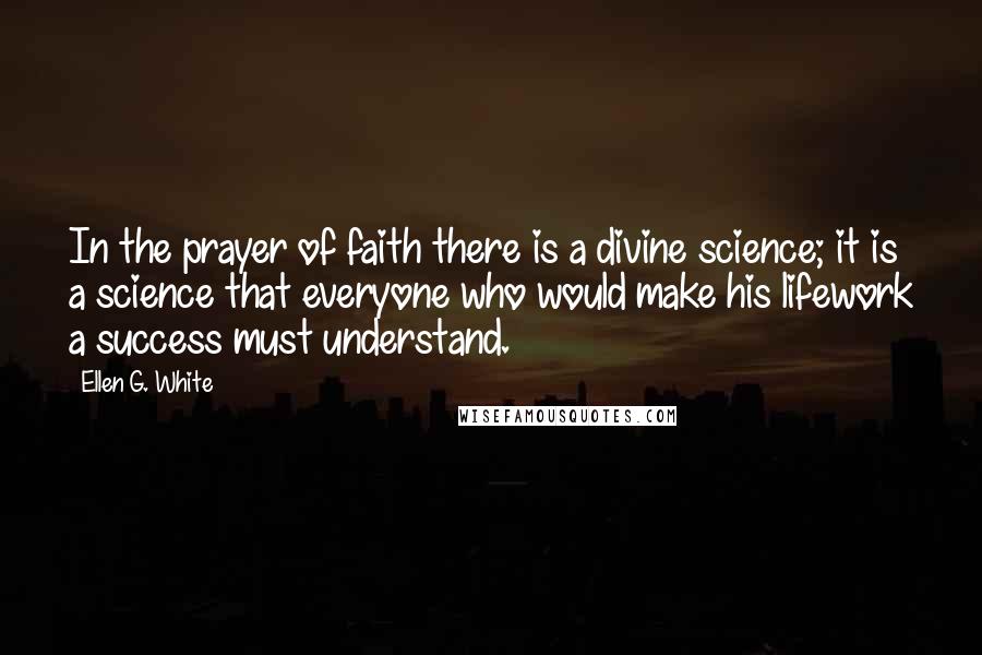 Ellen G. White Quotes: In the prayer of faith there is a divine science; it is a science that everyone who would make his lifework a success must understand.