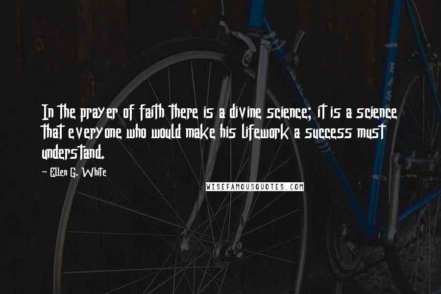 Ellen G. White Quotes: In the prayer of faith there is a divine science; it is a science that everyone who would make his lifework a success must understand.