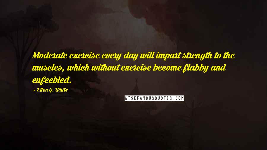 Ellen G. White Quotes: Moderate exercise every day will impart strength to the muscles, which without exercise become flabby and enfeebled.