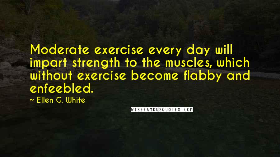 Ellen G. White Quotes: Moderate exercise every day will impart strength to the muscles, which without exercise become flabby and enfeebled.