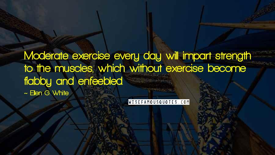 Ellen G. White Quotes: Moderate exercise every day will impart strength to the muscles, which without exercise become flabby and enfeebled.