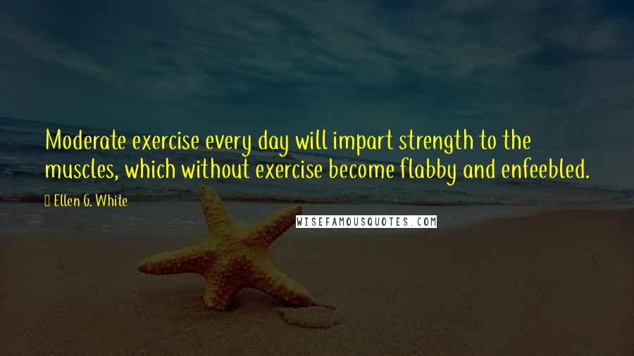 Ellen G. White Quotes: Moderate exercise every day will impart strength to the muscles, which without exercise become flabby and enfeebled.