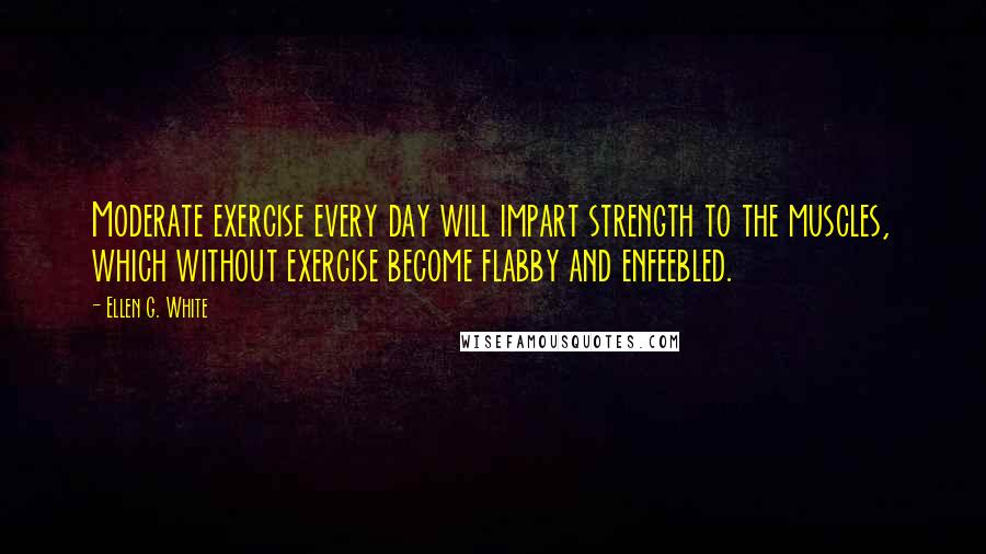 Ellen G. White Quotes: Moderate exercise every day will impart strength to the muscles, which without exercise become flabby and enfeebled.