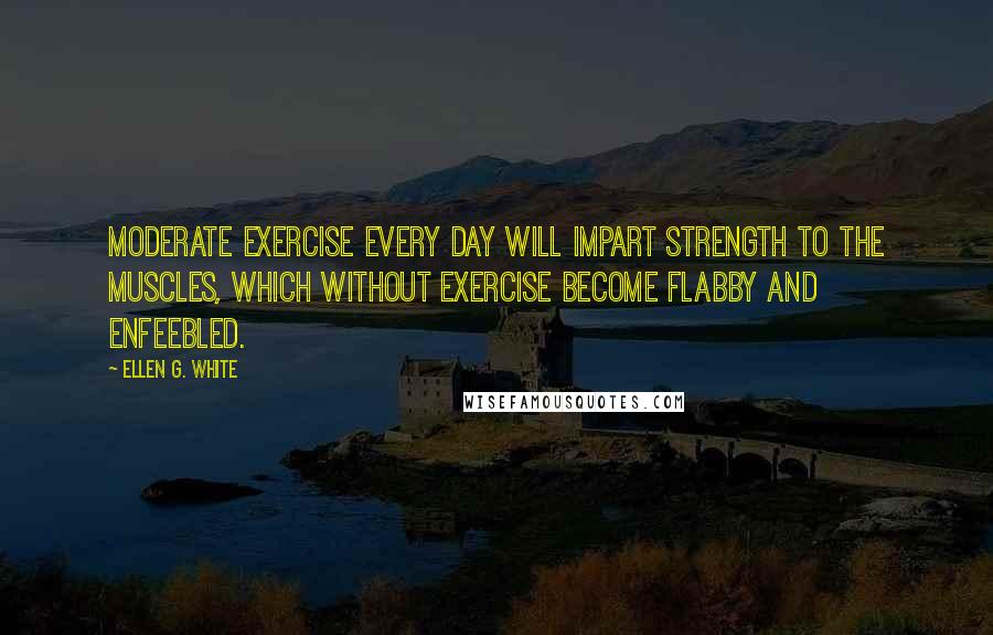 Ellen G. White Quotes: Moderate exercise every day will impart strength to the muscles, which without exercise become flabby and enfeebled.