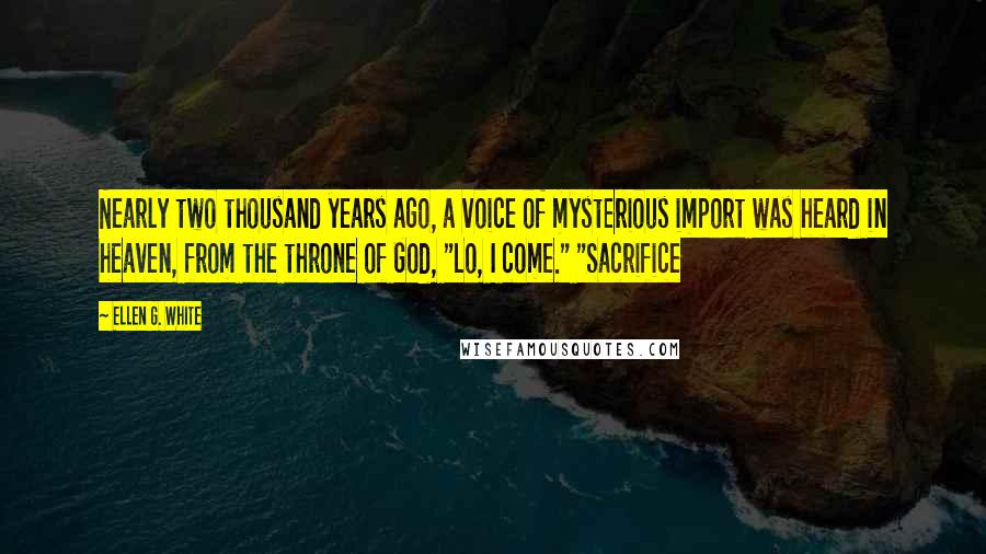 Ellen G. White Quotes: Nearly two thousand years ago, a voice of mysterious import was heard in heaven, from the throne of God, "Lo, I come." "Sacrifice