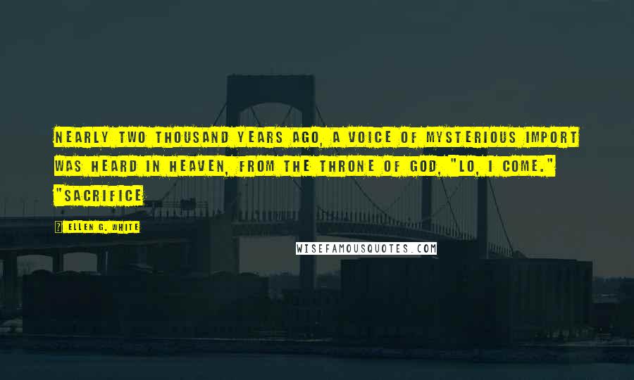 Ellen G. White Quotes: Nearly two thousand years ago, a voice of mysterious import was heard in heaven, from the throne of God, "Lo, I come." "Sacrifice