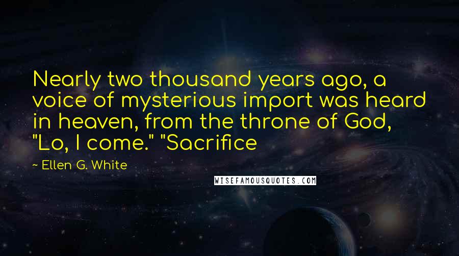 Ellen G. White Quotes: Nearly two thousand years ago, a voice of mysterious import was heard in heaven, from the throne of God, "Lo, I come." "Sacrifice