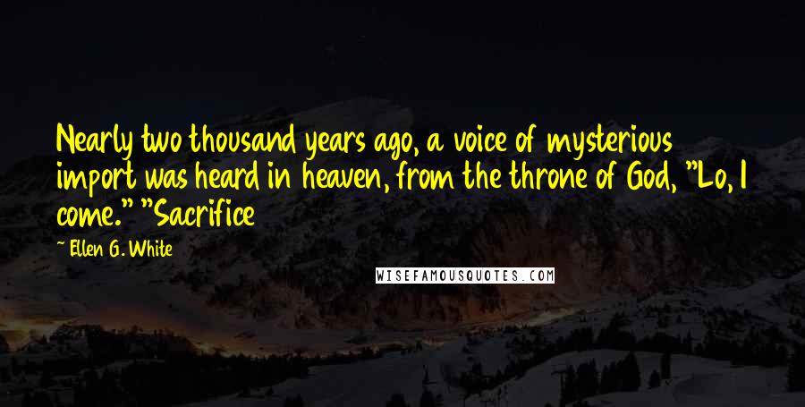 Ellen G. White Quotes: Nearly two thousand years ago, a voice of mysterious import was heard in heaven, from the throne of God, "Lo, I come." "Sacrifice