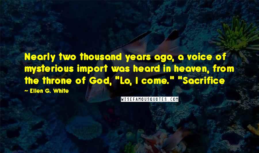 Ellen G. White Quotes: Nearly two thousand years ago, a voice of mysterious import was heard in heaven, from the throne of God, "Lo, I come." "Sacrifice