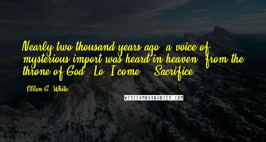 Ellen G. White Quotes: Nearly two thousand years ago, a voice of mysterious import was heard in heaven, from the throne of God, "Lo, I come." "Sacrifice