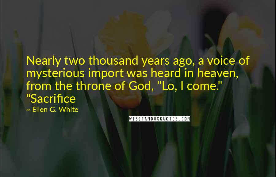 Ellen G. White Quotes: Nearly two thousand years ago, a voice of mysterious import was heard in heaven, from the throne of God, "Lo, I come." "Sacrifice
